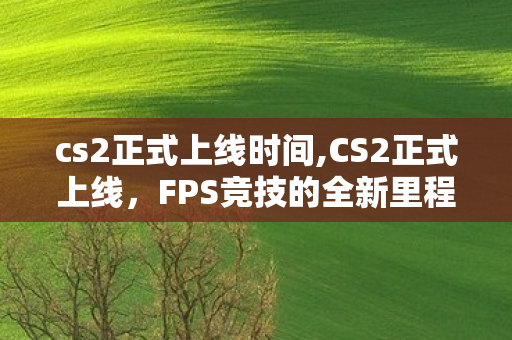 cs2正式上线时间,CS2正式上线,FPS竞技的全新里程碑 cs2正式上线时间,CS2正式上线,FPS竞技的全新里程碑