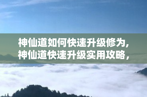 神仙道如何快速升级修为,神仙道快速升级实用攻略,高效冲级技巧全解析 神仙道如何快速升级修为,神仙道快速升级实用攻略,高效冲级技巧全解析