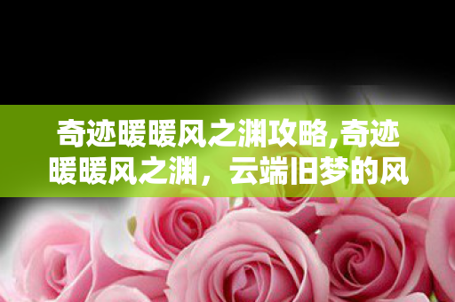 奇迹暖暖风之渊攻略,奇迹暖暖风之渊,云端旧梦的风之低语 奇迹暖暖风之渊攻略,奇迹暖暖风之渊,云端旧梦的风之低语