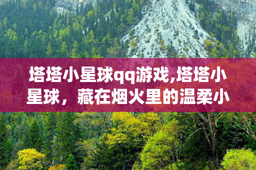 塔塔小星球qq游戏,塔塔小星球,藏在烟火里的温柔小天地 塔塔小星球qq游戏,塔塔小星球,藏在烟火里的温柔小天地