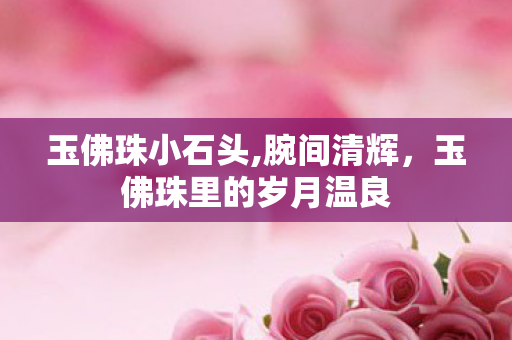 玉佛珠小石头,腕间清辉,玉佛珠里的岁月温良 玉佛珠小石头,腕间清辉,玉佛珠里的岁月温良