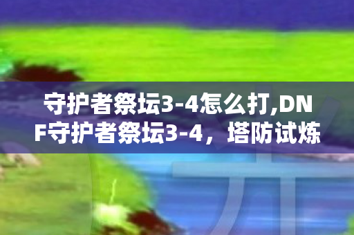 守护者祭坛3-4怎么打,DNF守护者祭坛3-4,塔防试炼里的策略与情怀 守护者祭坛3-4怎么打,DNF守护者祭坛3-4,塔防试炼里的策略与情怀