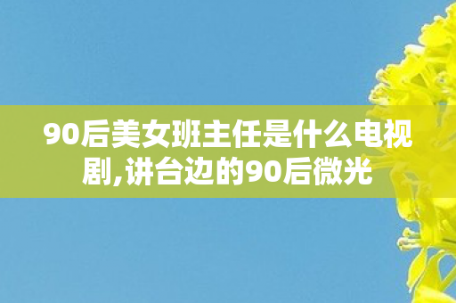 90后美女班主任是什么电视剧,讲台边的90后微光
