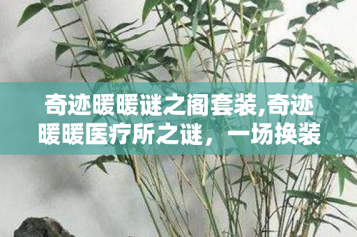 奇迹暖暖谜之阁套装,奇迹暖暖医疗所之谜,一场换装与叙事交织的暖心冒险 奇迹暖暖谜之阁套装,奇迹暖暖医疗所之谜,一场换装与叙事交织的暖心冒险