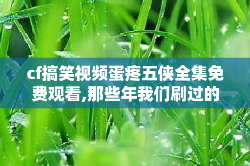 cf搞笑视频蛋疼五侠全集免费观看,那些年我们刷过的CF欢乐神作,蛋疼五侠的青春回忆 cf搞笑视频蛋疼五侠全集免费观看,那些年我们刷过的CF欢乐神作,蛋疼五侠的青春回忆