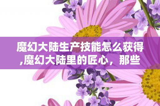 魔幻大陆生产技能怎么获得,魔幻大陆里的匠心,那些改变世界的生产技能 魔幻大陆生产技能怎么获得,魔幻大陆里的匠心,那些改变世界的生产技能