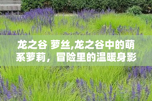 龙之谷 萝丝,龙之谷中的萌系萝莉,冒险里的温暖身影 龙之谷 萝丝,龙之谷中的萌系萝莉,冒险里的温暖身影