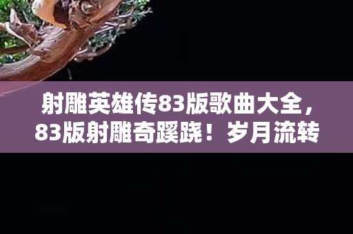 射雕英雄传83版歌曲大全,83版射雕奇蹊跷!岁月流转,这经典旋律藏着几代人的感慨 射雕英雄传83版歌曲大全,83版射雕奇蹊跷!岁月流转,这经典旋律藏着几代人的感慨