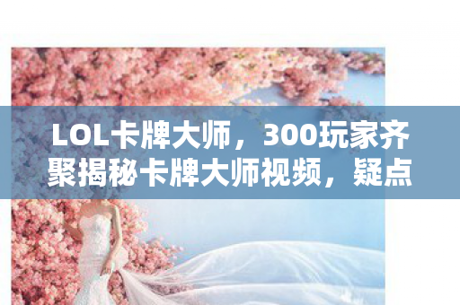 LOL卡牌大师,300玩家齐聚揭秘卡牌大师视频,疑点重重,大神都绷不住笑了! LOL卡牌大师,300玩家齐聚揭秘卡牌大师视频,疑点重重,大神都绷不住笑了!