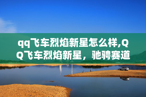qq飞车烈焰新星怎么样,QQ飞车烈焰新星，驰骋赛道的炽热座驾