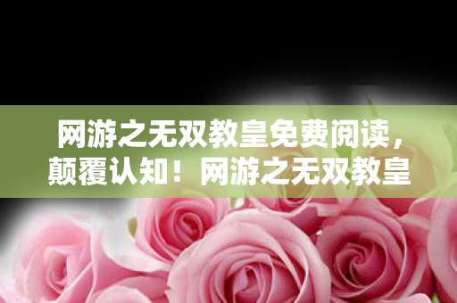 网游之无双教皇免费阅读，颠覆认知！网游之无双教皇隐藏冷知识，让你目瞪口呆！