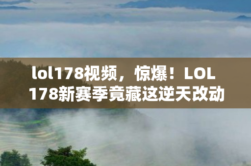 lol178视频，惊爆！LOL 178新赛季竟藏这逆天改动，玩家集体沸腾了？
