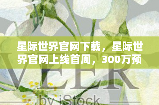星际世界官网下载,星际世界官网上线首周,300万预约破行业纪录,这波情怀杀藏着多少暴利密码? 星际世界官网下载,星际世界官网上线首周,300万预约破行业纪录,这波情怀杀藏着多少暴利密码?