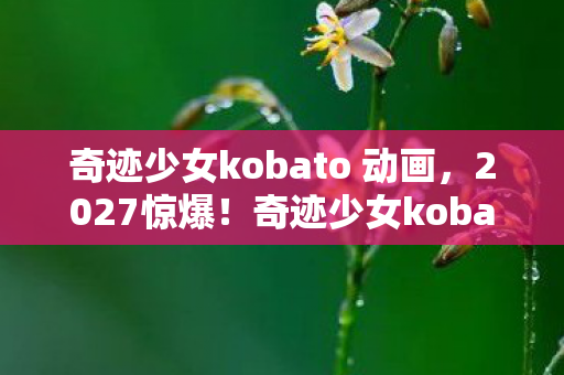 奇迹少女kobato 动画,2027惊爆!奇迹少女kobato首演,10万人泪崩现场究竟藏着啥? 奇迹少女kobato 动画,2027惊爆!奇迹少女kobato首演,10万人泪崩现场究竟藏着啥?
