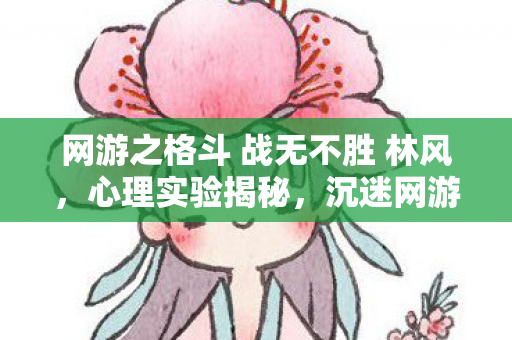 网游之格斗 战无不胜 林风,心理实验揭秘,沉迷网游之格斗竟是多巴胺陷阱?细思极恐! 网游之格斗 战无不胜 林风,心理实验揭秘,沉迷网游之格斗竟是多巴胺陷阱?细思极恐!