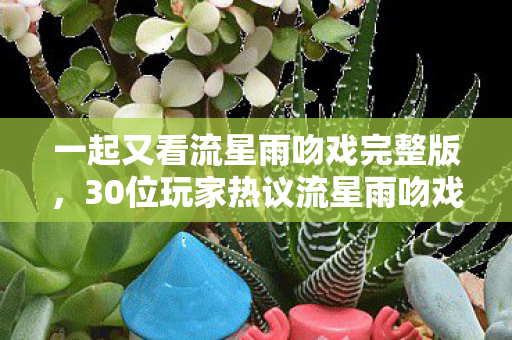 一起又看流星雨吻戏完整版,30位玩家热议流星雨吻戏疑点,老炮我当场绷不住直呼内行! 一起又看流星雨吻戏完整版,30位玩家热议流星雨吻戏疑点,老炮我当场绷不住直呼内行!