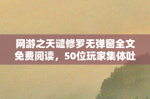 网游之天谴修罗无弹窗全文免费阅读,50位玩家集体吐槽!天谴修罗隐藏剧情竟让大神也绷不住? 网游之天谴修罗无弹窗全文免费阅读,50位玩家集体吐槽!天谴修罗隐藏剧情竟让大神也绷不住?