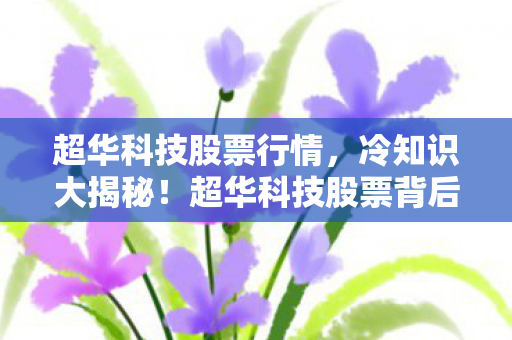 超华科技股票行情,冷知识大揭秘!超华科技股票背后颠覆认知的真相,让你目瞪口呆! 超华科技股票行情,冷知识大揭秘!超华科技股票背后颠覆认知的真相,让你目瞪口呆!