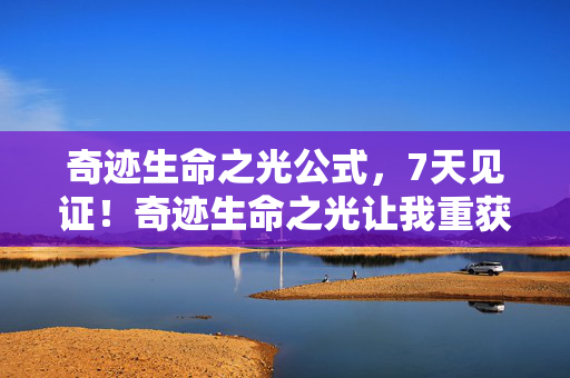 奇迹生命之光公式，7天见证！奇迹生命之光让我重获新生，这份体验太震撼了！