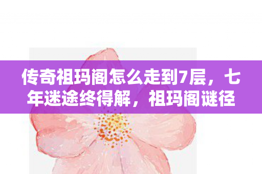 传奇祖玛阁怎么走到7层,七年迷途终得解,祖玛阁谜径成泪目绝响 传奇祖玛阁怎么走到7层,七年迷途终得解,祖玛阁谜径成泪目绝响