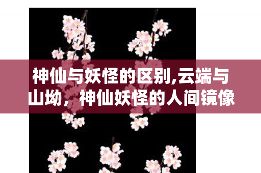 神仙与妖怪的区别,云端与山坳,神仙妖怪的人间镜像 神仙与妖怪的区别,云端与山坳,神仙妖怪的人间镜像