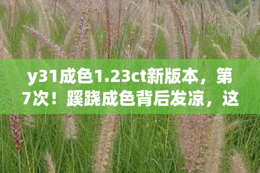 y31成色1.23ct新版本,第7次!蹊跷成色背后发凉,这游戏到底在耍什么花样? y31成色1.23ct新版本,第7次!蹊跷成色背后发凉,这游戏到底在耍什么花样?