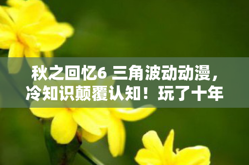 秋之回忆6 三角波动动漫，冷知识颠覆认知！玩了十年秋之回忆6的我竟目瞪口呆