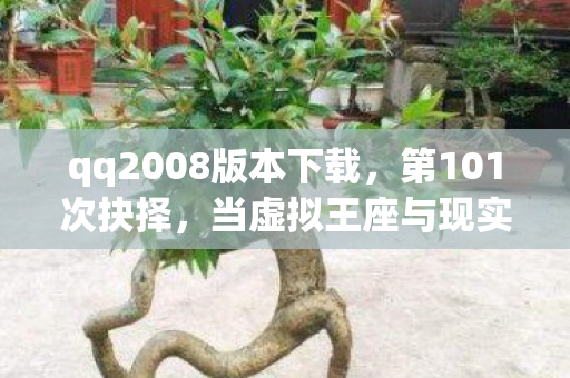 qq2008版本下载,第101次抉择,当虚拟王座与现实深渊在QQ200里同频震颤 qq2008版本下载,第101次抉择,当虚拟王座与现实深渊在QQ200里同频震颤