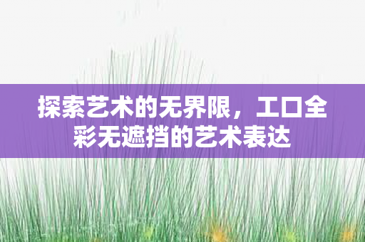 探索艺术的无界限,工口全彩无遮挡的艺术表达 探索艺术的无界限,工口全彩无遮挡的艺术表达