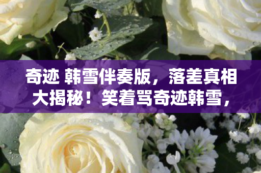 奇迹 韩雪伴奏版,落差真相大揭秘!笑着骂奇迹韩雪,骂着骂着竟哭了…… 奇迹 韩雪伴奏版,落差真相大揭秘!笑着骂奇迹韩雪,骂着骂着竟哭了……