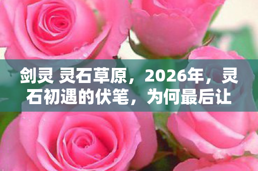剑灵 灵石草原，2026年，灵石初遇的伏笔，为何最后让我鼻子一酸？
