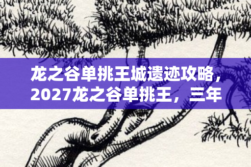 龙之谷单挑王城遗迹攻略,2027龙之谷单挑王,三年守候终成殇,凌晨三点谁在等?鼻子一酸泪满裳 龙之谷单挑王城遗迹攻略,2027龙之谷单挑王,三年守候终成殇,凌晨三点谁在等?鼻子一酸泪满裳
