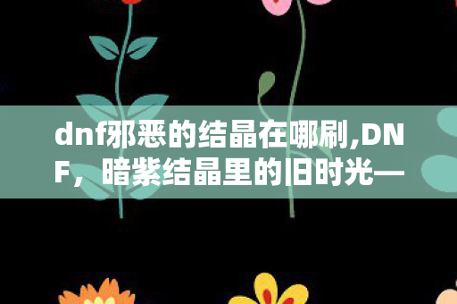 dnf邪恶的结晶在哪刷,DNF,暗紫结晶里的旧时光——邪恶的结晶 dnf邪恶的结晶在哪刷,DNF,暗紫结晶里的旧时光——邪恶的结晶
