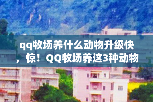 qq牧场养什么动物升级快,惊!QQ牧场养这3种动物,3天狂飙10级?真相让人直呼过瘾! qq牧场养什么动物升级快,惊!QQ牧场养这3种动物,3天狂飙10级?真相让人直呼过瘾!
