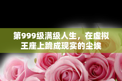 第999级满级人生,在虚拟王座上跪成现实的尘埃 第999级满级人生,在虚拟王座上跪成现实的尘埃