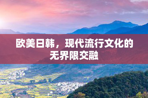 欧美日韩,现代流行文化的无界限交融 欧美日韩,现代流行文化的无界限交融