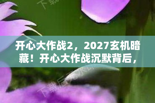 开心大作战2,2027玄机暗藏!开心大作战沉默背后,藏着多少人生密码? 开心大作战2,2027玄机暗藏!开心大作战沉默背后,藏着多少人生密码?