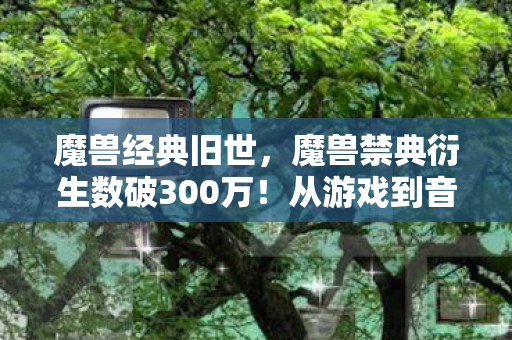魔兽经典旧世,魔兽禁典衍生数破300万!从游戏到音乐综艺时尚秀场的破圈意想不到 魔兽经典旧世,魔兽禁典衍生数破300万!从游戏到音乐综艺时尚秀场的破圈意想不到