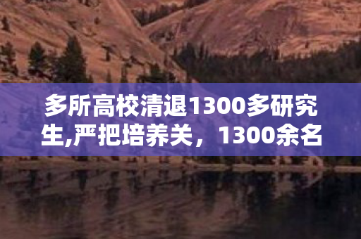 多所高校清退1300多研究生,严把培养关,1300余名研究生清退背后的研究生教育质量思考 多所高校清退1300多研究生,严把培养关,1300余名研究生清退背后的研究生教育质量思考