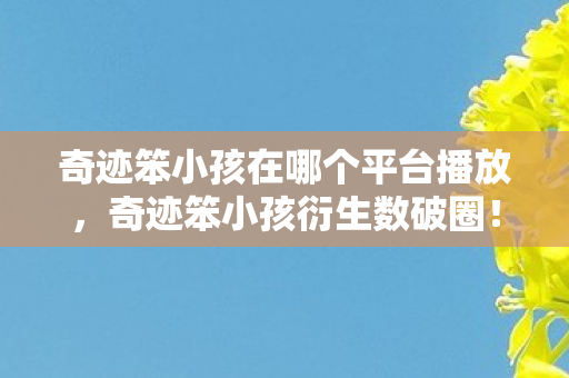 奇迹笨小孩在哪个平台播放,奇迹笨小孩衍生数破圈!这波意想不到的联名潮把我钱包榨干了! 奇迹笨小孩在哪个平台播放,奇迹笨小孩衍生数破圈!这波意想不到的联名潮把我钱包榨干了!