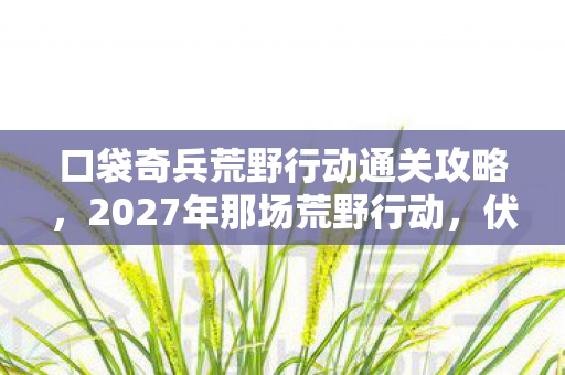口袋奇兵荒野行动通关攻略,2027年那场荒野行动,伏笔藏了三年,如今想起鼻子一酸 口袋奇兵荒野行动通关攻略,2027年那场荒野行动,伏笔藏了三年,如今想起鼻子一酸