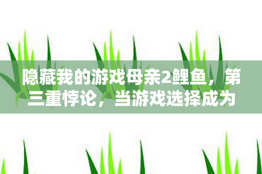 隐藏我的游戏母亲2鲤鱼,第三重悖论,当游戏选择成为生死审判,母亲却用存在之问击碎所有虚妄 隐藏我的游戏母亲2鲤鱼,第三重悖论,当游戏选择成为生死审判,母亲却用存在之问击碎所有虚妄