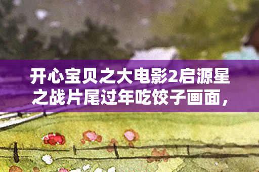开心宝贝之大电影2启源星之战片尾过年吃饺子画面,开心宝贝大电影暗藏线索?十年悬案未解,真相令人毛骨悚然! 开心宝贝之大电影2启源星之战片尾过年吃饺子画面,开心宝贝大电影暗藏线索?十年悬案未解,真相令人毛骨悚然!