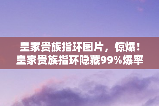 皇家贵族指环图片,惊爆!皇家贵族指环隐藏99%爆率玄机,策划暗改数值大揭秘! 皇家贵族指环图片,惊爆!皇家贵族指环隐藏99%爆率玄机,策划暗改数值大揭秘!