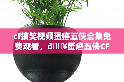 cf搞笑视频蛋疼五侠全集免费观看,🔥蛋疼五侠CF爆笑合集!99%玩家笑到抽搐的隐藏名场面? cf搞笑视频蛋疼五侠全集免费观看,🔥蛋疼五侠CF爆笑合集!99%玩家笑到抽搐的隐藏名场面?