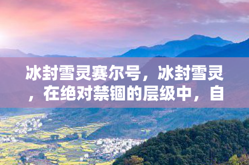 冰封雪灵赛尔号,冰封雪灵,在绝对禁锢的层级中,自由意志如何震颤灵魂? 冰封雪灵赛尔号,冰封雪灵,在绝对禁锢的层级中,自由意志如何震颤灵魂?