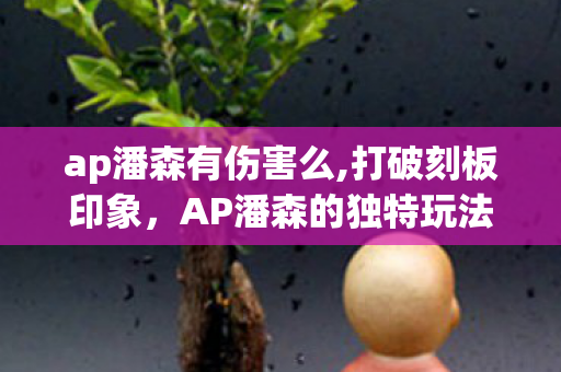 ap潘森有伤害么,打破刻板印象,AP潘森的独特玩法解析 ap潘森有伤害么,打破刻板印象,AP潘森的独特玩法解析
