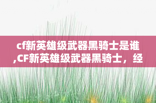 cf新英雄级武器黑骑士是谁,CF新英雄级武器黑骑士,经典与革新交织的竞技利器 cf新英雄级武器黑骑士是谁,CF新英雄级武器黑骑士,经典与革新交织的竞技利器