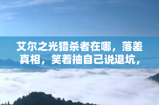 艾尔之光猎杀者在哪,落差真相,笑着抽自己说退坑,笑着笑着竟为猎杀者哭了 艾尔之光猎杀者在哪,落差真相,笑着抽自己说退坑,笑着笑着竟为猎杀者哭了