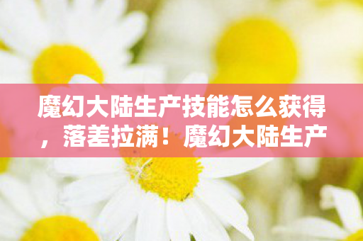 魔幻大陆生产技能怎么获得，落差拉满！魔幻大陆生产技能真相，笑着骂完，哭着又上线